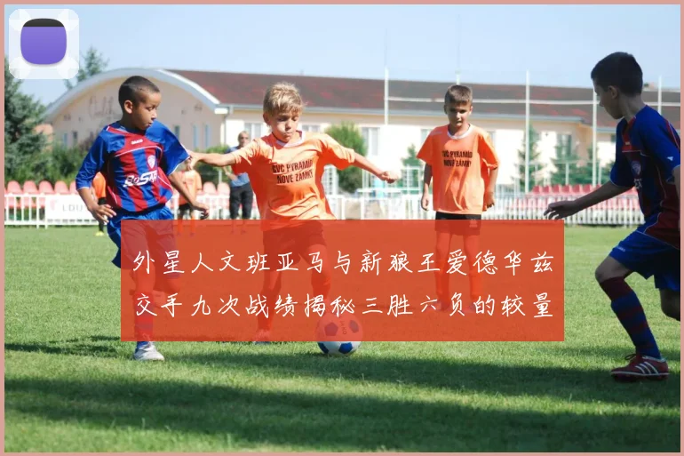 外星人文班亚马与新狼王爱德华兹交手九次战绩揭秘三胜六负的较量分析