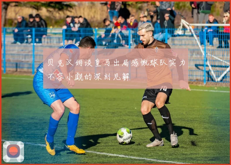贝克汉姆谈皇马出局感慨球队实力不容小觑的深刻见解