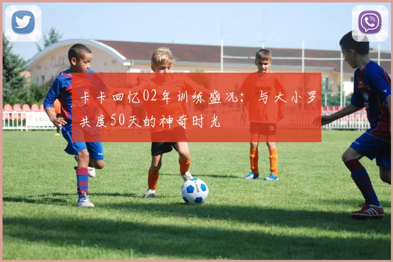 卡卡回忆02年训练盛况：与大小罗共度50天的神奇时光