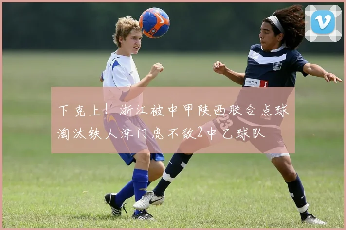下克上！浙江被中甲陕西联合点球淘汰铁人津门虎不敌2中乙球队