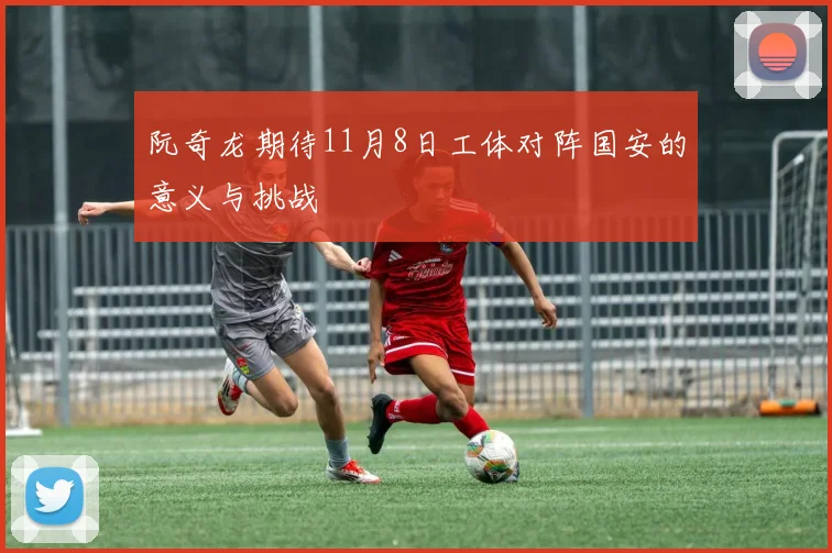 阮奇龙期待11月8日工体对阵国安的意义与挑战